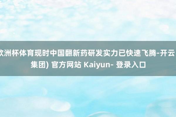 欧洲杯体育现时中国翻新药研发实力已快速飞腾-开云 (集团) 官方网站 Kaiyun- 登录入口