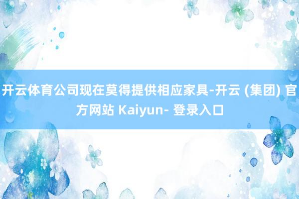 开云体育公司现在莫得提供相应家具-开云 (集团) 官方网站 Kaiyun- 登录入口