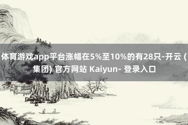 体育游戏app平台涨幅在5%至10%的有28只-开云 (集团) 官方网站 Kaiyun- 登录入口