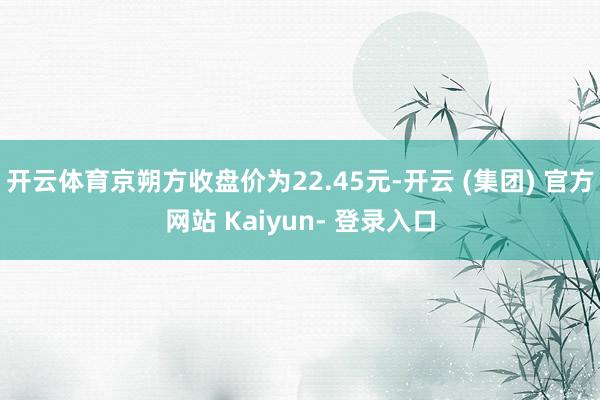 开云体育京朔方收盘价为22.45元-开云 (集团) 官方网站 Kaiyun- 登录入口