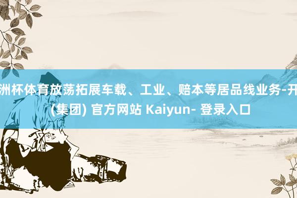欧洲杯体育放荡拓展车载、工业、赔本等居品线业务-开云 (集团) 官方网站 Kaiyun- 登录入口