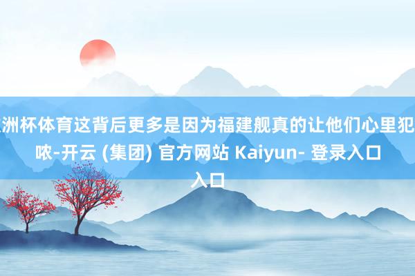 欧洲杯体育这背后更多是因为福建舰真的让他们心里犯咕哝-开云 (集团) 官方网站 Kaiyun- 登录入口