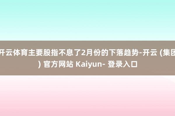 开云体育主要股指不息了2月份的下落趋势-开云 (集团) 官方网站 Kaiyun- 登录入口