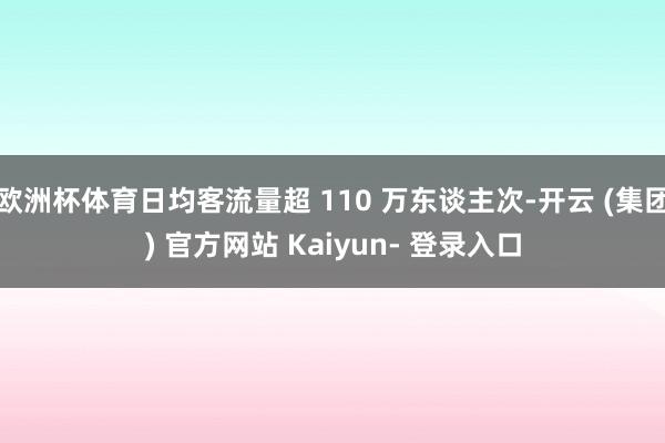 欧洲杯体育日均客流量超 110 万东谈主次-开云 (集团) 官方网站 Kaiyun- 登录入口