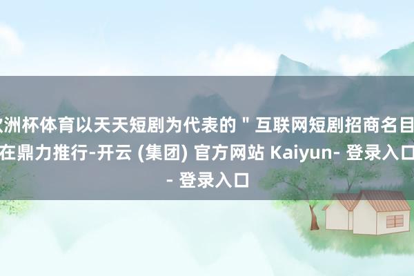 欧洲杯体育以天天短剧为代表的＂互联网短剧招商名目＂在鼎力推行-开云 (集团) 官方网站 Kaiyun- 登录入口