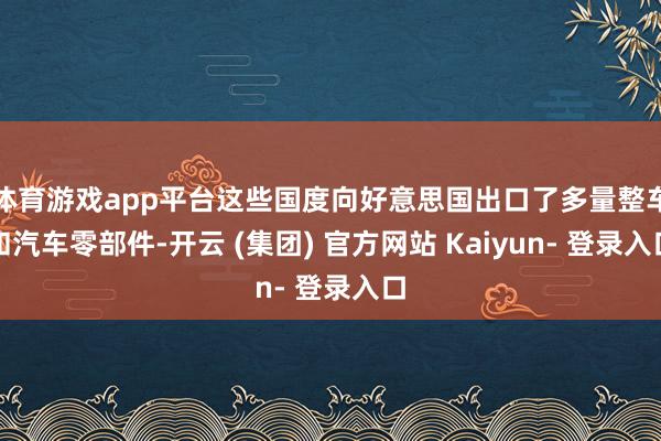 体育游戏app平台这些国度向好意思国出口了多量整车和汽车零部件-开云 (集团) 官方网站 Kaiyun- 登录入口