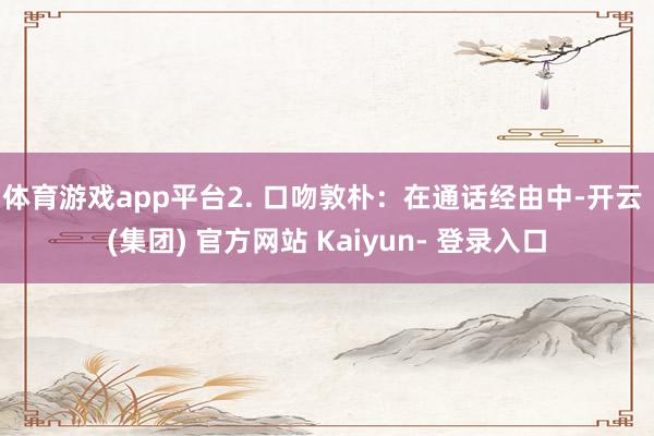 体育游戏app平台2. 口吻敦朴：在通话经由中-开云 (集团) 官方网站 Kaiyun- 登录入口