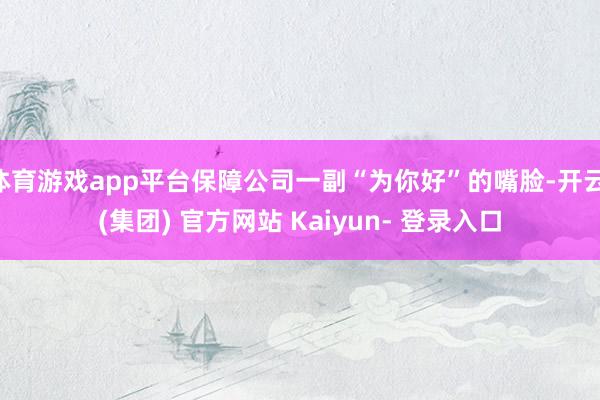 体育游戏app平台保障公司一副“为你好”的嘴脸-开云 (集团) 官方网站 Kaiyun- 登录入口