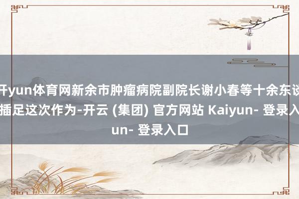 开yun体育网新余市肿瘤病院副院长谢小春等十余东谈主插足这次作为-开云 (集团) 官方网站 Kaiyun- 登录入口