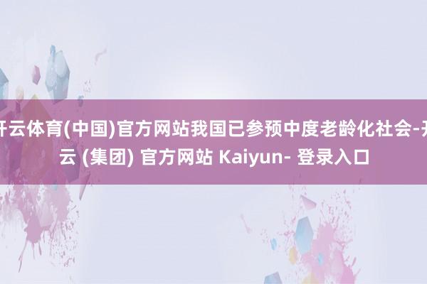 开云体育(中国)官方网站我国已参预中度老龄化社会-开云 (集团) 官方网站 Kaiyun- 登录入口