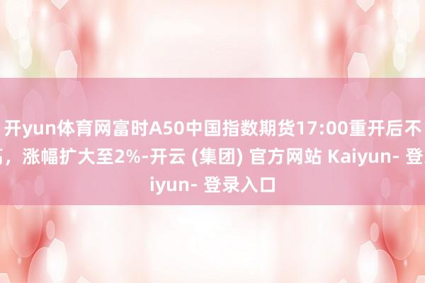 开yun体育网富时A50中国指数期货17:00重开后不时走高，涨幅扩大至2%-开云 (集团) 官方网站 Kaiyun- 登录入口